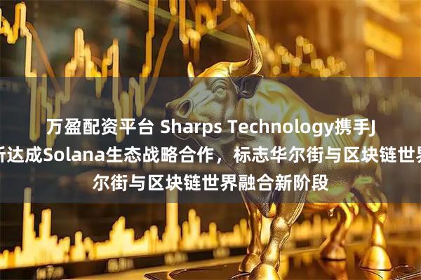 万盈配资平台 Sharps Technology携手Jupiter交易所达成Solana生态战略合作，标志华尔街与区块链世界融合新阶段