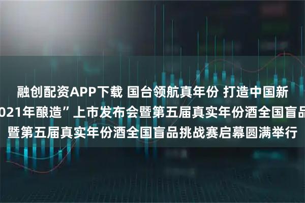 融创配资APP下载 国台领航真年份 打造中国新名酒——“国台国标·2021年酿造”上市发布会暨第五届真实年份酒全国盲品挑战赛启幕圆满举行