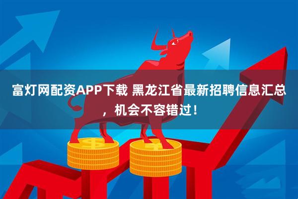 富灯网配资APP下载 黑龙江省最新招聘信息汇总，机会不容错过！
