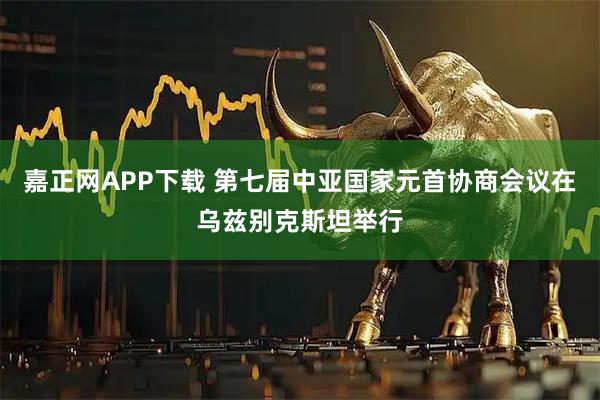 嘉正网APP下载 第七届中亚国家元首协商会议在乌兹别克斯坦举行