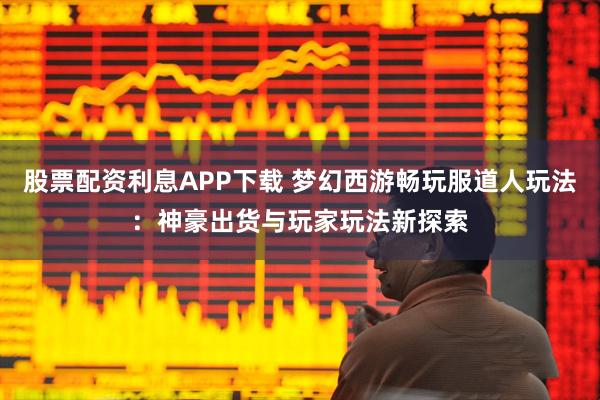 股票配资利息APP下载 梦幻西游畅玩服道人玩法：神豪出货与玩家玩法新探索
