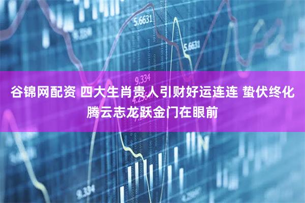 谷锦网配资 四大生肖贵人引财好运连连 蛰伏终化腾云志龙跃金门在眼前