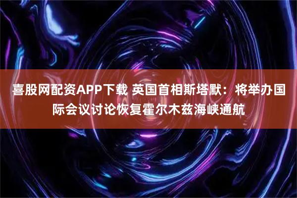 喜股网配资APP下载 英国首相斯塔默：将举办国际会议讨论恢复霍尔木兹海峡通航