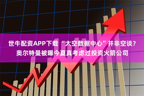 世牛配资APP下载 “太空数据中心”并非空谈？奥尔特曼被曝今夏真考虑过投资火箭公司