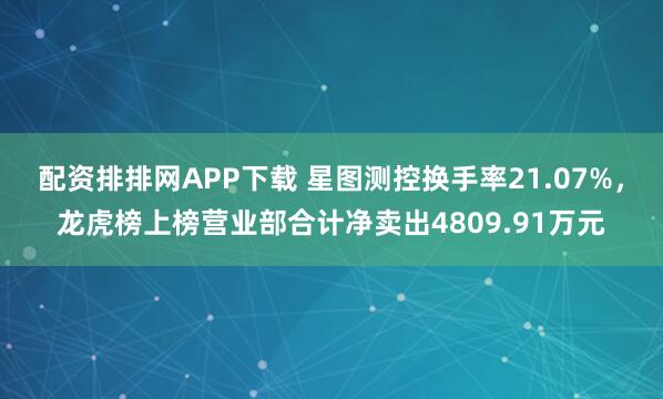 配资排排网APP下载 星图测控换手率21.07%，龙虎榜上榜营业部合计净卖出4809.91万元