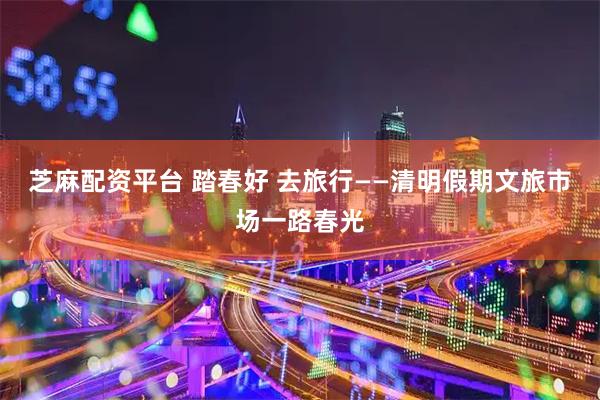 芝麻配资平台 踏春好 去旅行——清明假期文旅市场一路春光