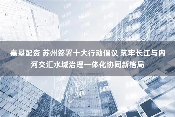 嘉垦配资 苏州签署十大行动倡议 筑牢长江与内河交汇水域治理一体化协同新格局