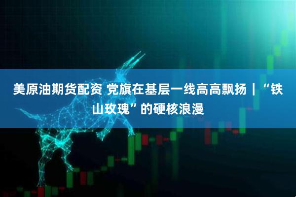 美原油期货配资 党旗在基层一线高高飘扬｜“铁山玫瑰”的硬核浪漫