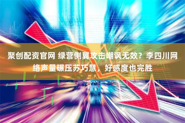 聚创配资官网 绿营侧翼攻击嘲讽无效？李四川网络声量碾压苏巧慧，好感度也完胜