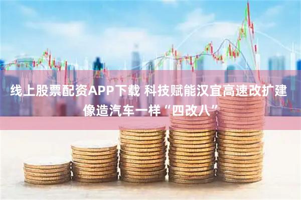 线上股票配资APP下载 科技赋能汉宜高速改扩建 像造汽车一样“四改八”