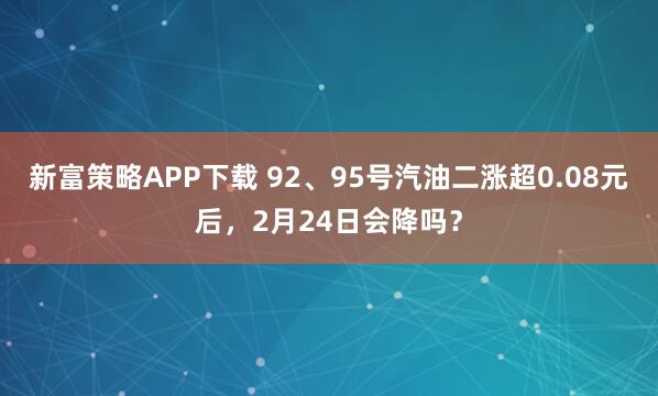 新富策略APP下载 92、95号汽油二涨超0.08元后，2月24日会降吗？