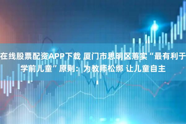 在线股票配资APP下载 厦门市思明区落实“最有利于学前儿童”原则：为教师松绑 让儿童自主