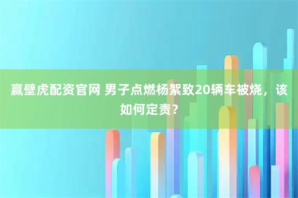 赢壁虎配资官网 男子点燃杨絮致20辆车被烧，该如何定责？