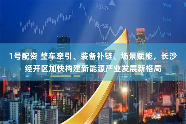 1号配资 整车牵引、装备补链、场景赋能，长沙经开区加快构建新能源产业发展新格局