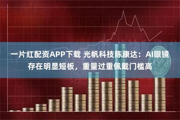 一片红配资APP下载 光帆科技陈康达：AI眼镜存在明显短板，重量过重佩戴门槛高