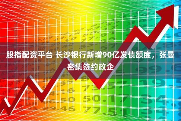 股指配资平台 长沙银行新增90亿发债额度，张曼密集签约政企