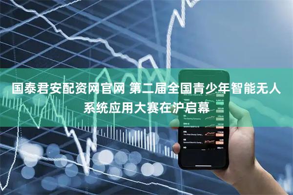 国泰君安配资网官网 第二届全国青少年智能无人系统应用大赛在沪启幕